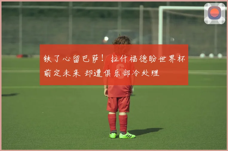 铁了心留巴萨！拉什福德盼世界杯前定未来 却遭俱乐部冷处理